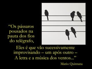 “Os pássaros
pousados na
pauta dos fios
do telégrafo,
Eles é que vão sucessivamente
improvisando – um após outro –
A letra e a música dos ventos...”
Mario Quintana

 