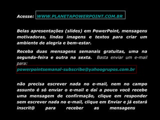 Acesse: WWW.PLANETAPOWERPOINT.COM.BR
Belas apresentações (slides) em PowerPoint, mensagens
motivadoras, lindas imagens e textos para criar um
ambiente de alegria e bem-estar.
Receba duas mensagens semanais gratuitas, uma na
segunda-feira e outra na sexta. Basta enviar um e-mail
para:
powerpointsemanal-subscribe@yahoogrupos.com.br
não precisa escrever nada no e-mail, nem no campo
assunto é só enviar o e-mail e daí a pouco você recebe
uma mensagem de confirmação, clique em responder
sem escrever nada no e-mail, clique em Enviar e já estará
inscrit@
para
receber
as
mensagens.

 