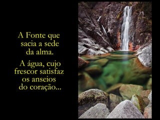 A Fonte que
sacia a sede
da alma.
A água, cujo
frescor satisfaz
os anseios
do coração... caminhar, caminhar,
É preciso
e caminhar, para se alcançar a Fonte.

 