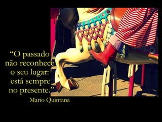 “O passado
não reconhece
o seu lugar:
está sempre
no presente.”
Mario Quintana
 