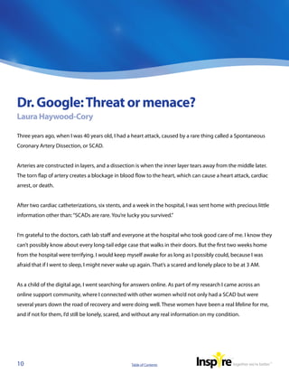 Dr. Google: Threat or menace?
Laura Haywood-Cory

Three years ago, when I was 40 years old, I had a heart attack, caused by a rare thing called a Spontaneous
Coronary Artery Dissection, or SCAD.


Arteries are constructed in layers, and a dissection is when the inner layer tears away from the middle later.
The torn flap of artery creates a blockage in blood flow to the heart, which can cause a heart attack, cardiac
arrest, or death.


After two cardiac catheterizations, six stents, and a week in the hospital, I was sent home with precious little
information other than: “SCADs are rare. You’re lucky you survived.”


I’m grateful to the doctors, cath lab staff and everyone at the hospital who took good care of me. I know they
can’t possibly know about every long-tail edge case that walks in their doors. But the first two weeks home
from the hospital were terrifying. I would keep myself awake for as long as I possibly could, because I was
afraid that if I went to sleep, I might never wake up again. That’s a scared and lonely place to be at 3 AM.


As a child of the digital age, I went searching for answers online. As part of my research I came across an
online support community, where I connected with other women who’d not only had a SCAD but were
several years down the road of recovery and were doing well. These women have been a real lifeline for me,
and if not for them, I’d still be lonely, scared, and without any real information on my condition.




10                                                Table of Contents
 