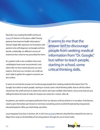 Recently I was reading KevinMD and found
a post of interest. In the piece, called “Saving
patients from Internet health information,”               It seems to me that the
Stewart Segal, MD, expresses his frustration with
patients who self-diagnose via Google and then
                                                          answer isn’t to discourage
decide, unilaterally, on different courses of             people from seeking medical
treatment than what he has prescribed for them.
                                                          information from “Dr. Google,”
As a patient with a rare condition that most              but rather to teach people,
cardiologists have never encountered, I and               starting in school, some
others like me have had to become our own
experts. And since our numbers are small, we              critical thinking skills.
aren’t able to gather for support in person; we
do it online.


It seems to me that the answer isn’t to discourage people from seeking medical information from “Dr.
Google,” but rather to teach people, starting in school, some critical thinking skills. How to sift the online
wheat from the chaff and how to determine which sites have credible information, versus ones that are just
selling the latest formula of snake oil. Snopes.com exists for a reason, after all.


As patients, we need to not expect perfection from our doctors until we achieve it in ourselves. And doctors
need to give themselves permission to not know everything and to not feel threatened by empowered,
educated patients. Who, yes, look things up online.


Laura Haywood-Cory lives in Durham, NC. In 2012 she received a Woman’s Day Red Dress Award for her role in a
Mayo Clinic study on the feasibility of recruiting patients through the use of social media.



11                                                   Table of Contents
 