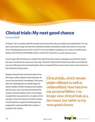 Clinical trials: My next good chance
Linnea Duff

On April 5, 2012, I quietly noted the seventh anniversary of the day my world turned upside down. For two
years a persistent cough and shortness of breath had been attributed to adult onset asthma. It was only
when I developed pneumonia that a chest CT scan was ordered, revealing a 5-cm mass on my left lung. A
biopsy confirmed the unthinkable; I had an uncommon variety of non small cell lung cancer.


I was 45 years old and had never smoked. The only thing I knew about my diagnosis was that the overall
five-year survival rate for lung cancer was only 15 percent. Determined to beat those odds, we transferred
my care to Massachusetts General Hospital, where we hoped I’d have access to the most current research in
the treatment of lung cancer.


Despite removal of the entire lower lobe of my
left lung as well as adjuvant chemotherapy, my
cancer recurred almost immediately. Three years
                                                           Clinical trials, which remain
after the initial diagnosis my health began to             under-referred as well as
decline rapidly. Another therapy proved useless
                                                           underutilized, have become
and my cancer was now deemed terminal. The
situation seemed hopeless when a new biopsy                my personal lifeline. I no
revealed that I was positive for a mutation of the         longer view clinical trials as a
ALK gene. Given the chance to enroll in a phase
I clinical trial for an experimental therapy that
                                                           last resort, but rather as my
targeted the newly identified ALK mutation, I              next good chance.
jumped at the chance.




12                                                   Table of Contents
 