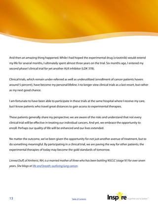 And then an amazing thing happened. While I had hoped the experimental drug (crizotinib) would extend
my life for several months, I ultimately spent almost three years on the trial. Six months ago, I entered my
second phase I clinical trial for yet another ALK inhibitor (LDK 378).


Clinical trials, which remain under-referred as well as underutilized (enrollment of cancer patients hovers
around 5 percent), have become my personal lifeline. I no longer view clinical trials as a last resort, but rather
as my next good chance.


I am fortunate to have been able to participate in these trials at the same hospital where I receive my care,
but I know patients who travel great distances to gain access to experimental therapies.


These patients generally share my perspective; we are aware of the risks and understand that not every
clinical trial will be effective in treating our individual cancers. And yet, we embrace the opportunity to
enroll. Perhaps our quality of life will be enhanced and our lives extended.


No matter the outcome, we’ve been given the opportunity for not just another avenue of treatment, but to
do something meaningful. By participating in a clinical trial, we are paving the way for other patients; the
experimental therapies of today may become the gold standards of tomorrow.


Linnea Duff, of Amherst, NH, is a married mother of three who has been battling NSCLC (stage IV) for over seven
years. She blogs at life and breath: outliving lung cancer.




13                                                   Table of Contents
 