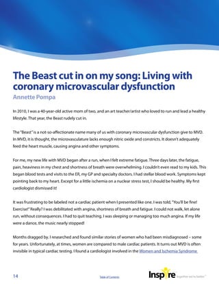 The Beast cut in on my song: Living with
coronary microvascular dysfunction
Annette Pompa

In 2010, I was a 40-year-old active mom of two, and an art teacher/artist who loved to run and lead a healthy
lifestyle. That year, the Beast rudely cut in.


The “Beast” is a not-so-affectionate name many of us with coronary microvascular dysfunction give to MVD.
In MVD, it is thought, the microvasculature lacks enough nitric oxide and constricts. It doesn’t adequately
feed the heart muscle, causing angina and other symptoms.


For me, my new life with MVD began after a run, when I felt extreme fatigue. Three days later, the fatigue,
pain, heaviness in my chest and shortness of breath were overwhelming. I couldn’t even read to my kids. This
began blood tests and visits to the ER, my GP and specialty doctors. I had stellar blood work. Symptoms kept
pointing back to my heart. Except for a little ischemia on a nuclear stress test, I should be healthy. My first
cardiologist dismissed it!


It was frustrating to be labeled not a cardiac patient when I presented like one. I was told, “You’ll be fine!
Exercise!” Really? I was debilitated with angina, shortness of breath and fatigue. I could not walk, let alone
run, without consequences. I had to quit teaching. I was sleeping or managing too much angina. If my life
were a dance, the music nearly stopped!


Months dragged by. I researched and found similar stories of women who had been misdiagnosed – some
for years. Unfortunately, at times, women are compared to male cardiac patients. It turns out MVD is often
invisible in typical cardiac testing. I found a cardiologist involved in the Women and Ischemia Syndrome




14                                                 Table of Contents
 