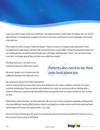 Evaluation (WISE) study, and it was confirmed. I was diagnosed five months after this began. No cure, but he
offered hope in managing the symptoms! He was in my corner until I found a local cardiologist who would
work with me.


The tempo of my life changed. Treatment began. I had an increase in energy but pain persisted. I need
nitroglycerin for daily angina. Nitrates help constricted micro vessels dilate. I began long-lasting nitrates and
use sublingual nitro at will for break through pain. Life began getting better. “Better” was not returning to
work. But I no longer slept all day, and had some relief from angina.


The Beast still cuts in. So much is not
understood. But now I feel more control.
                                                        Patients also need to be their
My song is slower, but it’s better than the             own best advocate. 
wallflower the Beast had reduced me to!


We need more research into MVD. Each patient
varies in severity. No one knows why. Some have daily bouts of it, others weekly or monthly. It is serious
and often debilitating. There are doctors who believe this is clear-cut and we are all just dealing with a
nuisance. Physicians need to understand MVD better and quickly treat our angina symptoms even as they
do tests.


Patients also need to be their own best advocate. We must act on these symptoms regardless of diagnostics
that have difficulty showing MVD. Patients need to be helped in a timely manner to limit the potential heart
cell damage and increase our quality of life – our song.


Annette Pompa of Catasauqua, PA, blogs on microvascular dysfunction and posts medical info on the Coronary
Microvascular Disease page on Facebook.



15                                                 Table of Contents
 