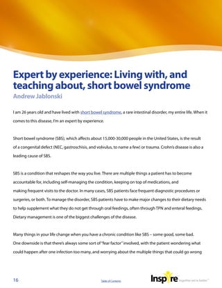 Expert by experience: Living with, and
teaching about, short bowel syndrome
Andrew Jablonski

I am 26 years old and have lived with short bowel syndrome, a rare intestinal disorder, my entire life. When it

comes to this disease, I’m an expert by experience.



Short bowel syndrome (SBS), which affects about 15,000-30,000 people in the United States, is the result

of a congenital defect (NEC, gastroschisis, and volvulus, to name a few) or trauma. Crohn’s disease is also a

leading cause of SBS.



SBS is a condition that reshapes the way you live. There are multiple things a patient has to become

accountable for, including self-managing the condition, keeping on top of medications, and

making frequent visits to the doctor. In many cases, SBS patients face frequent diagnostic procedures or

surgeries, or both. To manage the disorder, SBS patients have to make major changes to their dietary needs

to help supplement what they do not get through oral feedings, often through TPN and enteral feedings.

Dietary management is one of the biggest challenges of the disease.



Many things in your life change when you have a chronic condition like SBS – some good, some bad.

One downside is that there’s always some sort of “fear factor” involved, with the patient wondering what

could happen after one infection too many, and worrying about the multiple things that could go wrong




16                                                Table of Contents
 