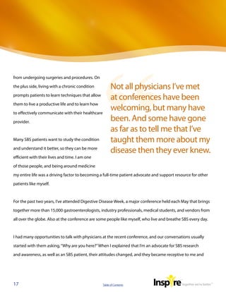 from undergoing surgeries and procedures. On

the plus side, living with a chronic condition           Not all physicians I’ve met
prompts patients to learn techniques that allow
                                                         at conferences have been
them to live a productive life and to learn how

to effectively communicate with their healthcare
                                                         welcoming, but many have
provider.                                                been. And some have gone
                                                         as far as to tell me that I’ve
Many SBS patients want to study the condition            taught them more about my
and understand it better, so they can be more
                                                         disease then they ever knew.
efficient with their lives and time. I am one

of those people, and being around medicine

my entire life was a driving factor to becoming a full-time patient advocate and support resource for other

patients like myself.



For the past two years, I’ve attended Digestive Disease Week, a major conference held each May that brings

together more than 15,000 gastroenterologists, industry professionals, medical students, and vendors from

all over the globe. Also at the conference are some people like myself, who live and breathe SBS every day.



I had many opportunities to talk with physicians at the recent conference, and our conversations usually

started with them asking, “Why are you here?” When I explained that I’m an advocate for SBS research

and awareness, as well as an SBS patient, their attitudes changed, and they became receptive to me and




17                                                 Table of Contents
 