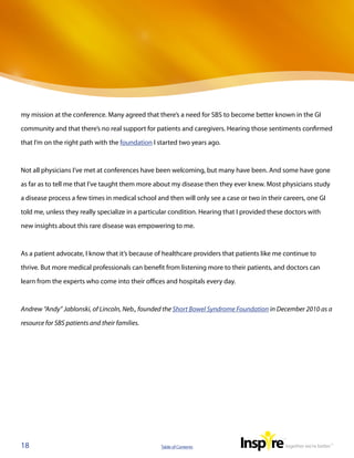 my mission at the conference. Many agreed that there’s a need for SBS to become better known in the GI

community and that there’s no real support for patients and caregivers. Hearing those sentiments confirmed

that I’m on the right path with the foundation I started two years ago.



Not all physicians I’ve met at conferences have been welcoming, but many have been. And some have gone

as far as to tell me that I’ve taught them more about my disease then they ever knew. Most physicians study

a disease process a few times in medical school and then will only see a case or two in their careers, one GI

told me, unless they really specialize in a particular condition. Hearing that I provided these doctors with

new insights about this rare disease was empowering to me.



As a patient advocate, I know that it’s because of healthcare providers that patients like me continue to

thrive. But more medical professionals can benefit from listening more to their patients, and doctors can

learn from the experts who come into their offices and hospitals every day.



Andrew “Andy” Jablonski, of Lincoln, Neb., founded the Short Bowel Syndrome Foundation in December 2010 as a

resource for SBS patients and their families.




18                                                Table of Contents
 