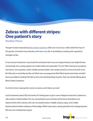 Zebras with different stripes:
One patient’s story
Heather Pierce

Though I’ve been impacted by Ehlers-Danlos Syndrome (EDS) ever since I was a child, I didn’t first hear of

this genetic connective tissue disorder until I was in my 30s. A serendipitous meeting with a geneticist

changed my fate.



In my nervous introduction, I promised the new doctor that I was not a hypochondriac, but really did have

a funky body. Her curiosity piqued, she smiled a little and responded, “Try me!” After hearing my symptoms,

she had her own questions, which initially seemed random, then slowly started to connect the dots of my

life. Who else in my family was like me? What were my pregnancies like? What injuries have I had, and did I

have any problems healing? She felt my skin and started bending my joints. Then she started talking about

Elhers-Danlos Syndrome.



For the first time I made perfect sense to a doctor, and it blew my mind!



Lack of awareness about EDS and stories of it taking years to get a correct diagnosis have led us patients to

call ourselves “medical zebras.” For me, my hoof beats were not those of the horses that doctors are

asked to think of first; doctors who saw me would mention multiple sclerosis, lupus, and irritable

bowel syndrome before settling on fibromyalgia. While I spent years seeing specialists and undergoing tests,

EDS was not considered by anyone.



19                                               Table of Contents
 