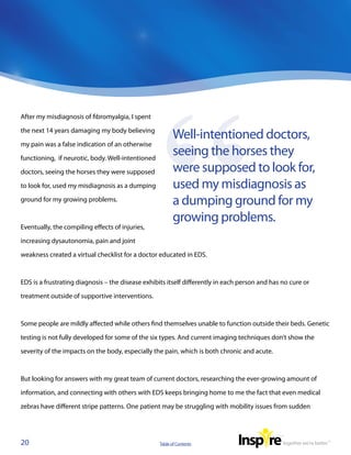 After my misdiagnosis of fibromyalgia, I spent

the next 14 years damaging my body believing
                                                           Well-intentioned doctors,
my pain was a false indication of an otherwise

functioning,  if neurotic, body. Well-intentioned
                                                           seeing the horses they
doctors, seeing the horses they were supposed              were supposed to look for,
to look for, used my misdiagnosis as a dumping             used my misdiagnosis as
ground for my growing problems.                            a dumping ground for my
                                                           growing problems.
Eventually, the compiling effects of injuries,

increasing dysautonomia, pain and joint

weakness created a virtual checklist for a doctor educated in EDS.



EDS is a frustrating diagnosis – the disease exhibits itself differently in each person and has no cure or

treatment outside of supportive interventions.



Some people are mildly affected while others find themselves unable to function outside their beds. Genetic

testing is not fully developed for some of the six types. And current imaging techniques don’t show the

severity of the impacts on the body, especially the pain, which is both chronic and acute.



But looking for answers with my great team of current doctors, researching the ever-growing amount of

information, and connecting with others with EDS keeps bringing home to me the fact that even medical

zebras have different stripe patterns. One patient may be struggling with mobility issues from sudden




20                                                  Table of Contents
 
