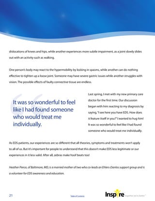 dislocations of knees and hips, while another experiences more subtle impairment, as a joint slowly slides

out with an activity such as walking.



One person’s body may react to the hypermobility by locking in spasms, while another can do nothing

effective to tighten up a loose joint. Someone may have severe gastric issues while another struggles with

vision. The possible effects of faulty connective tissue are endless.



                                                                       Last spring, I met with my new primary care

                                                                       doctor for the first time. Our discussion
     It was so wonderful to feel
                                                                       began with him reacting to my diagnosis by
     like I had found someone                                          saying, “I see here you have EDS. How does
     who would treat me                                                it feature itself in you?” I wanted to hug him!

     individually.                                                     It was so wonderful to feel like I had found

                                                                       someone who would treat me individually.



As EDS patients, our experiences are so different that all theories, symptoms and treatments won’t apply

to all of us. But it’s important for people to understand that this doesn’t make EDS less legitimate or our

experiences in it less valid. After all, zebras make hoof beats too!



Heather Pierce, of Baltimore, MD, is a married mother of two who co-leads an Ehlers-Danlos support group and is

a volunteer for EDS awareness and education.




21                                                 Table of Contents
 