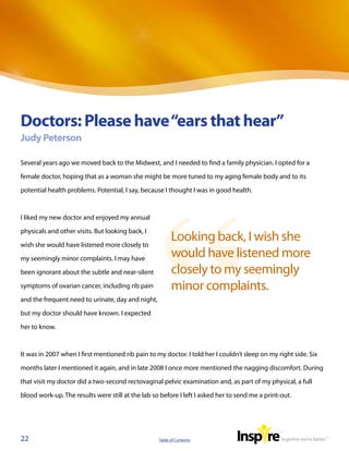 Doctors: Please have “ears that hear”
Judy Peterson

Several years ago we moved back to the Midwest, and I needed to find a family physician. I opted for a

female doctor, hoping that as a woman she might be more tuned to my aging female body and to its

potential health problems. Potential, I say, because I thought I was in good health.



I liked my new doctor and enjoyed my annual

physicals and other visits. But looking back, I

wish she would have listened more closely to
                                                         Looking back, I wish she
my seemingly minor complaints. I may have
                                                         would have listened more
been ignorant about the subtle and near-silent           closely to my seemingly
symptoms of ovarian cancer, including rib pain           minor complaints.
and the frequent need to urinate, day and night,

but my doctor should have known. I expected

her to know.



It was in 2007 when I first mentioned rib pain to my doctor. I told her I couldn’t sleep on my right side. Six

months later I mentioned it again, and in late 2008 I once more mentioned the nagging discomfort. During

that visit my doctor did a two-second rectovaginal pelvic examination and, as part of my physical, a full

blood work-up. The results were still at the lab so before I left I asked her to send me a print-out.




22                                                 Table of Contents
 