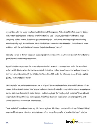 Several days later my blood results arrived in the mail. Three pages. At the top of the first page my doctor

had written, “Looks great!” endorsed by an inked smiley face. I casually scanned down the first page.

Everything looked normal. But when I got to the third page I noticed my alkaline phosphatase reading

was abnormally high, and I did what any normal person does these days: I Googled. Possibilities included

problems with the gall bladder or liver and that dastardly word “cancer.”



Naturally, I opted to think it was a gall bladder problem and asked for an ultrasound, which showed a large

gallstone that I went in to get removed.



My gall bladder surgeon was the one to give me the bad news. As I came out from under the anesthesia,

his face swirled in the white light above me while he told me he had found cancer in my abdomen and on

my liver. I remember distinctly the photos he showed me. Still under the influence of anesthesia, I replied

quietly, “That is not good news.”



Fortunately for me, my surgeon referred me to a Gyno/Onc who debulked me, removed 95 percent of the

cancer, tied my intestines into little “animal balloons” (I jest only slightly), returned them to my ab cavity and

put me back together with 43 metal staples. I had just endured the “mother of all surgeries.” It was a brutal

surgery but without it I would be long dead. The official diagnosis was ovarian cancer (stage III-C), and

chemo followed. And followed. And followed.



Three and a half years later, I’m on my 5th chemo regimen. All things considered I’m doing fairly well: I lead

an active life, do some volunteer work, take care of my home. I’m grateful to be alive. But I can’t help but




23                                                 Table of Contents
 