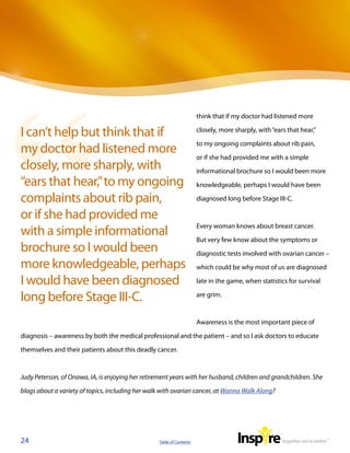 think that if my doctor had listened more

I can’t help but think that if                                         closely, more sharply, with “ears that hear,”

                                                                       to my ongoing complaints about rib pain,
my doctor had listened more
                                                                       or if she had provided me with a simple
closely, more sharply, with                                            informational brochure so I would been more
“ears that hear,” to my ongoing                                        knowledgeable, perhaps I would have been

complaints about rib pain,                                             diagnosed long before Stage III-C.

or if she had provided me
                                                                       Every woman knows about breast cancer.
with a simple informational
                                                                       But very few know about the symptoms or
brochure so I would been                                               diagnostic tests involved with ovarian cancer –
more knowledgeable, perhaps                                            which could be why most of us are diagnosed

I would have been diagnosed                                            late in the game, when statistics for survival

long before Stage III-C.                                               are grim.



                                                                       Awareness is the most important piece of

diagnosis – awareness by both the medical professional and the patient – and so I ask doctors to educate

themselves and their patients about this deadly cancer.



Judy Peterson, of Onawa, IA, is enjoying her retirement years with her husband, children and grandchildren. She

blogs about a variety of topics, including her walk with ovarian cancer, at Wanna Walk Along?




24                                                 Table of Contents
 