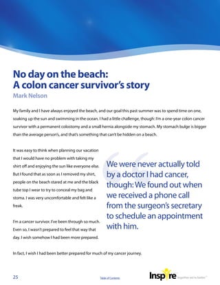 No day on the beach:
A colon cancer survivor’s story
Mark Nelson

My family and I have always enjoyed the beach, and our goal this past summer was to spend time on one,
soaking up the sun and swimming in the ocean. I had a little challenge, though: I’m a one-year colon cancer
survivor with a permanent colostomy and a small hernia alongside my stomach. My stomach bulge is bigger
than the average person’s, and that’s something that can’t be hidden on a beach.


It was easy to think when planning our vacation
that I would have no problem with taking my
shirt off and enjoying the sun like everyone else.        We were never actually told
But I found that as soon as I removed my shirt,           by a doctor I had cancer,
people on the beach stared at me and the black
tube top I wear to try to conceal my bag and
                                                          though: We found out when
stoma. I was very uncomfortable and felt like a           we received a phone call
freak.                                                    from the surgeon’s secretary
                                                          to schedule an appointment
I’m a cancer survivor. I’ve been through so much.
Even so, I wasn’t prepared to feel that way that          with him.
day. I wish somehow I had been more prepared.


In fact, I wish I had been better prepared for much of my cancer journey.




25                                                   Table of Contents
 