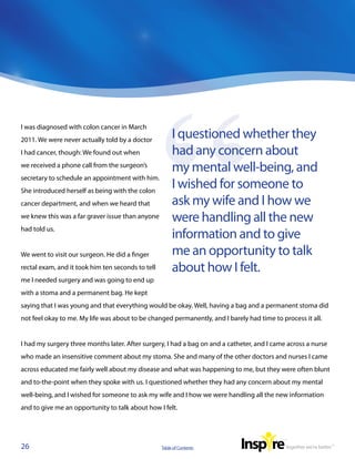 I was diagnosed with colon cancer in March
2011. We were never actually told by a doctor
                                                        I questioned whether they
I had cancer, though: We found out when                 had any concern about
we received a phone call from the surgeon’s
                                                        my mental well-being, and
secretary to schedule an appointment with him.
She introduced herself as being with the colon
                                                        I wished for someone to
cancer department, and when we heard that               ask my wife and I how we
we knew this was a far graver issue than anyone         were handling all the new
had told us.
                                                        information and to give
We went to visit our surgeon. He did a finger           me an opportunity to talk
rectal exam, and it took him ten seconds to tell        about how I felt.
me I needed surgery and was going to end up
with a stoma and a permanent bag. He kept
saying that I was young and that everything would be okay. Well, having a bag and a permanent stoma did
not feel okay to me. My life was about to be changed permanently, and I barely had time to process it all.


I had my surgery three months later. After surgery, I had a bag on and a catheter, and I came across a nurse
who made an insensitive comment about my stoma. She and many of the other doctors and nurses I came
across educated me fairly well about my disease and what was happening to me, but they were often blunt
and to-the-point when they spoke with us. I questioned whether they had any concern about my mental
well-being, and I wished for someone to ask my wife and I how we were handling all the new information
and to give me an opportunity to talk about how I felt.




26                                                 Table of Contents
 