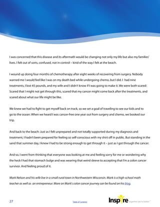 I was concerned that this disease and its aftermath would be changing not only my life but also my families’
lives. I felt out of sorts, confused, not in control – kind of the way I felt at the beach.


I wound up doing four months of chemotherapy after eight weeks of recovering from surgery. Nobody
warned me I would feel like I was on my death bed while undergoing chemo, but I did. I  had nine
treatments, I lost 45 pounds, and my wife and I didn’t know if I was going to make it. We were both scared:
Scared that I might not get through this, scared that my cancer might come back after the treatments, and
scared about what our life might be like.


We knew we had to fight to get myself back on track, so we set a goal of traveling to see our kids and to
go to the ocean. When we heard I was cancer-free one year out from surgery and chemo, we booked our
trip.


And back to the beach: Just as I felt unprepared and not totally supported during my diagnosis and
treatment, I hadn’t been prepared for feeling so self-conscious with my shirt off in public. But standing in the
sand that summer day, I knew I had to be strong enough to get through it – just as I got through the cancer.


And so, I went from thinking that everyone was looking at me and feeling sorry for me or wondering why
the heck I had that stomach bulge and was wearing that weird sleeve to accepting that I’m a colon cancer
survivor. And feeling proud of it.


Mark Nelson and his wife live in a small rural town in Northwestern Wisconsin. Mark is a high-school math
teacher as well as  an entrepreneur. More on Mark’s colon cancer journey can be found on his blog.




27                                                   Table of Contents
 