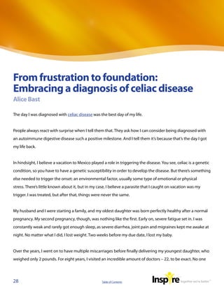 From frustration to foundation:
Embracing a diagnosis of celiac disease
Alice Bast

The day I was diagnosed with celiac disease was the best day of my life.


People always react with surprise when I tell them that. They ask how I can consider being diagnosed with
an autoimmune digestive disease such a positive milestone. And I tell them it’s because that’s the day I got
my life back.


In hindsight, I believe a vacation to Mexico played a role in triggering the disease. You see, celiac is a genetic
condition, so you have to have a genetic susceptibility in order to develop the disease. But there’s something
else needed to trigger the onset: an environmental factor, usually some type of emotional or physical
stress. There’s little known about it, but in my case, I believe a parasite that I caught on vacation was my
trigger. I was treated, but after that, things were never the same.


My husband and I were starting a family, and my oldest daughter was born perfectly healthy after a normal
pregnancy. My second pregnancy, though, was nothing like the first. Early on, severe fatigue set in. I was
constantly weak and rarely got enough sleep, as severe diarrhea, joint pain and migraines kept me awake at
night. No matter what I did, I lost weight. Two weeks before my due date, I lost my baby.


Over the years, I went on to have multiple miscarriages before finally delivering my youngest daughter, who
weighed only 2 pounds. For eight years, I visited an incredible amount of doctors – 22, to be exact. No one




28                                                 Table of Contents
 