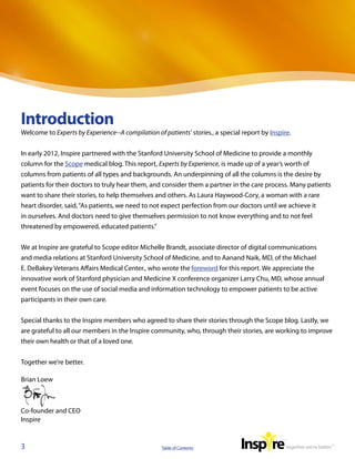 Introduction
Welcome to Experts by Experience--A compilation of patients’ stories., a special report by Inspire.


In early 2012, Inspire partnered with the Stanford University School of Medicine to provide a monthly
column for the Scope medical blog. This report, Experts by Experience, is made up of a year’s worth of
columns from patients of all types and backgrounds. An underpinning of all the columns is the desire by
patients for their doctors to truly hear them, and consider them a partner in the care process. Many patients
want to share their stories, to help themselves and others. As Laura Haywood-Cory, a woman with a rare
heart disorder, said, “As patients, we need to not expect perfection from our doctors until we achieve it
in ourselves. And doctors need to give themselves permission to not know everything and to not feel
threatened by empowered, educated patients.”


We at Inspire are grateful to Scope editor Michelle Brandt, associate director of digital communications
and media relations at Stanford University School of Medicine, and to Aanand Naik, MD, of the Michael
E. DeBakey Veterans Affairs Medical Center., who wrote the foreword for this report. We appreciate the
innovative work of Stanford physician and Medicine X conference organizer Larry Chu, MD, whose annual
event focuses on the use of social media and information technology to empower patients to be active
participants in their own care.


Special thanks to the Inspire members who agreed to share their stories through the Scope blog. Lastly, we
are grateful to all our members in the Inspire community, who, through their stories, are working to improve
their own health or that of a loved one.  


Together we’re better.

Brian Loew



Co-founder and CEO
Inspire


3                                                  Table of Contents
 