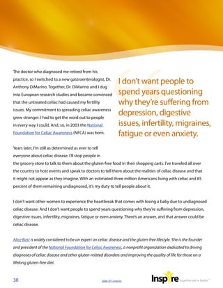 The doctor who diagnosed me retired from his
practice, so I switched to a new gastroenterologist, Dr.
                                                                     I don’t want people to
Anthony DiMarino. Together, Dr. DiMarino and I dug
into European research studies and became convinced                  spend years questioning
that the untreated celiac had caused my fertility                    why they’re suffering from
issues. My commitment to spreading celiac awareness
grew stronger. I had to get the word out to people
                                                                     depression, digestive
in every way I could. And, so, in 2003 the National                  issues, infertility, migraines,
Foundation for Celiac Awareness (NFCA) was born.                     fatigue or even anxiety.
Years later, I’m still as determined as ever to tell
everyone about celiac disease. I’ll stop people in
the grocery store to talk to them about the gluten-free food in their shopping carts. I’ve traveled all over
the country to host events and speak to doctors to tell them about the realities of celiac disease and that
it might not appear as they imagine. With an estimated three million Americans living with celiac and 85
percent of them remaining undiagnosed, it’s my duty to tell people about it.


I don’t want other women to experience the heartbreak that comes with losing a baby due to undiagnosed
celiac disease. And I don’t want people to spend years questioning why they’re suffering from depression,
digestive issues, infertility, migraines, fatigue or even anxiety. There’s an answer, and that answer could be
celiac disease.


Alice Bast is widely considered to be an expert on celiac disease and the gluten-free lifestyle. She is the founder
and president of the National Foundation for Celiac Awareness, a nonprofit organization dedicated to driving
diagnoses of celiac disease and other gluten-related disorders and improving the quality of life for those on a
lifelong gluten-free diet.



30                                                     Table of Contents
 