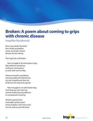 Broken: A poem about coming to grips
with chronic disease
Angelika Byczkowski
Once I was whole. No, better
than whole, possibilities
strewn at my feet, choices
all mine for the making.

Then I got sick, and broken.

   Now I struggle to fly with broken wings.
Old ambitions and desires
irrelevant, coming down
to earth with new humility.

Always aiming for superlatives,
now grounded with indistinction,
my new insignificance frees me
to fly from the need to be special.

   Now I struggle to run with broken legs.
Can’t keep up, can’t catch up,
and the world passes by oblivious
to my desperate thrashing.

All that’s gained is lost
eventually. I jettison years
of accumulation, learn how much
I can do without, pare life down




31                                            Table of Contents
 