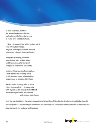 to bare essentials, and find
the remaining kernel sufficient,
my load much lightened and easy
to swing over obstacles ahead.

   Now I struggle to live with a broken spirit.
This, I think, I cannot do. I
languish, lacking spur of vital impulse,
motivation crippled, desire withered.

Paralyzed by apathy, stubborn
hope insists, after broken wings
and broken legs, after the crash
and pain of loss comes possibility

for something new. Anchorless alone
I drift, restrain my swelling panic
at this formless space all around me,
no purchase to be gained on these

feeble clouds, nothing solid to push
either for or against – I struggle only
with myself. And in this void I must trust,
resist the urge to close, and endure
                    with broken open heart.


Until she was disabled by the progressive pain and fatigue from Ehlers-Danlos Syndrome, Angelika Byczkowski
was a high-tech IT maven at Apple and Yahoo. She lives in a rustic cabin in the Redwood forests of the Santa Cruz
Mountains with her husband and two dogs.




32                                                 Table of Contents
 