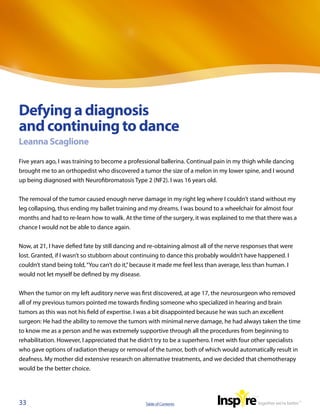 Defying a diagnosis
and continuing to dance
Leanna Scaglione

Five years ago, I was training to become a professional ballerina. Continual pain in my thigh while dancing
brought me to an orthopedist who discovered a tumor the size of a melon in my lower spine, and I wound
up being diagnosed with Neurofibromatosis Type 2 (NF2). I was 16 years old.


The removal of the tumor caused enough nerve damage in my right leg where I couldn’t stand without my
leg collapsing, thus ending my ballet training and my dreams. I was bound to a wheelchair for almost four
months and had to re-learn how to walk. At the time of the surgery, it was explained to me that there was a
chance I would not be able to dance again.


Now, at 21, I have defied fate by still dancing and re-obtaining almost all of the nerve responses that were
lost. Granted, if I wasn’t so stubborn about continuing to dance this probably wouldn’t have happened. I
couldn’t stand being told, “You can’t do it,” because it made me feel less than average, less than human. I
would not let myself be defined by my disease.


When the tumor on my left auditory nerve was first discovered, at age 17, the neurosurgeon who removed
all of my previous tumors pointed me towards finding someone who specialized in hearing and brain
tumors as this was not his field of expertise. I was a bit disappointed because he was such an excellent
surgeon: He had the ability to remove the tumors with minimal nerve damage, he had always taken the time
to know me as a person and he was extremely supportive through all the procedures from beginning to
rehabilitation. However, I appreciated that he didn’t try to be a superhero. I met with four other specialists
who gave options of radiation therapy or removal of the tumor, both of which would automatically result in
deafness. My mother did extensive research on alternative treatments, and we decided that chemotherapy
would be the better choice.




33                                               Table of Contents
 