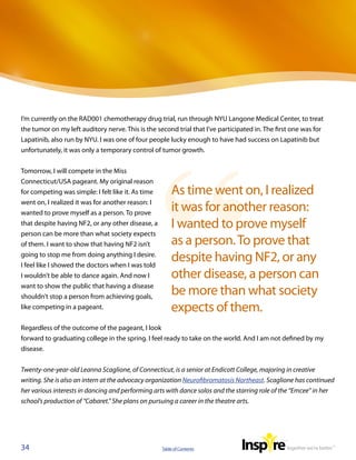 I’m currently on the RAD001 chemotherapy drug trial, run through NYU Langone Medical Center, to treat
the tumor on my left auditory nerve. This is the second trial that I’ve participated in. The first one was for
Lapatinib, also run by NYU. I was one of four people lucky enough to have had success on Lapatinib but
unfortunately, it was only a temporary control of tumor growth.


Tomorrow, I will compete in the Miss
Connecticut/USA pageant. My original reason
for competing was simple: I felt like it. As time       As time went on, I realized
went on, I realized it was for another reason: I
wanted to prove myself as a person. To prove
                                                        it was for another reason:
that despite having NF2, or any other disease, a        I wanted to prove myself
person can be more than what society expects
of them. I want to show that having NF2 isn’t           as a person. To prove that
going to stop me from doing anything I desire.
I feel like I showed the doctors when I was told
                                                        despite having NF2, or any
I wouldn’t be able to dance again. And now I            other disease, a person can
want to show the public that having a disease
shouldn’t stop a person from achieving goals,
                                                        be more than what society
like competing in a pageant.                            expects of them.  
Regardless of the outcome of the pageant, I look
forward to graduating college in the spring. I feel ready to take on the world. And I am not defined by my
disease.


Twenty-one-year-old Leanna Scaglione, of Connecticut, is a senior at Endicott College, majoring in creative
writing. She is also an intern at the advocacy organization Neurofibromatosis Northeast. Scaglione has continued
her various interests in dancing and performing arts with dance solos and the starring role of the “Emcee” in her
school’s production of “Cabaret.” She plans on pursuing a career in the theatre arts.




34                                                  Table of Contents
 