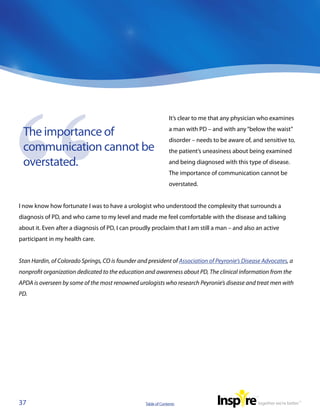 It’s clear to me that any physician who examines

 The importance of                                              a man with PD – and with any “below the waist”
                                                                disorder – needs to be aware of, and sensitive to,
 communication cannot be                                        the patient’s uneasiness about being examined

 overstated.                                                    and being diagnosed with this type of disease.
                                                                The importance of communication cannot be
                                                                overstated.


I now know how fortunate I was to have a urologist who understood the complexity that surrounds a
diagnosis of PD, and who came to my level and made me feel comfortable with the disease and talking
about it. Even after a diagnosis of PD, I can proudly proclaim that I am still a man – and also an active
participant in my health care.


Stan Hardin, of Colorado Springs, CO is founder and president of Association of Peyronie’s Disease Advocates, a
nonprofit organization dedicated to the education and awareness about PD, The clinical information from the
APDA is overseen by some of the most renowned urologists who research Peyronie’s disease and treat men with
PD.




37                                                 Table of Contents
 