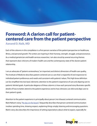 Foreword: A clarion call for patient-
centered care from the patient perspective
Aanand D. Naik, MD

Each of the columns in this compilation is a first-person narrative of the patient perspective on healthcare,
illness, and personal growth. The writers are inspiring in their honesty, strength, struggle, and perseverance.
As a medical geriatrician and health services researcher, I am also struck by several recurring themes
that represent clear criticisms of modern health care and the contemporary state of the doctor-patient
relationship.


I am an advocate of “patient-centeredness,” an important and distinct dimension of health care quality.
The Institute of Medicine describes patient-centered care as care that is respectful of and responsive to
individual patient preferences and needs and consistent with patients’ values. This high-brow definition
can be simplified into two basic elements: attention to the patient’s experience of care and aligning care to
patients’ elicited goals. A particular elegance of these columns is how each personal story illustrates specific
details of how to better attend to the patient experience and to how clinicians can elicit and align care to
their patient’s goals.


Attention to the patient experience is principally about person (not disease) centered communication.
Mark Nelson’s story, “No day on the beach,” eloquently describes that person-centered communication
involves spending time, showing respect, explaining things simply, listening and encouraging questions.
Mark’s story also describes the importance of setting expectations about what to expect, especially for




4                                                 Table of Contents
 