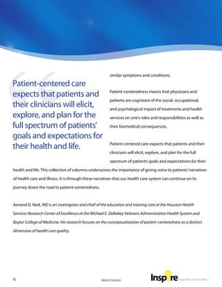 similar symptoms and conditions.

Patient-centered care
expects that patients and                                 Patient-centeredness means that physicians and

                                                          patients are cognizant of the social, occupational,
their clinicians will elicit,                             and psychological impact of treatments and health
explore, and plan for the                                 services on one’s roles and responsibilities as well as

full spectrum of patients’                                their biomedical consequences.

goals and expectations for
their health and life.                                    Patient-centered care expects that patients and their

                                                          clinicians will elicit, explore, and plan for the full

                                                          spectrum of patients’ goals and expectations for their

health and life. This collection of columns underscores the importance of giving voice to patients’ narratives

of health care and illness. It is through these narratives that our health care system can continue on its

journey down the road to patient-centeredness.



Aanand D. Naik, MD is an investigator and chief of the education and training core at the Houston Health

Services Research Center of Excellence at the Michael E. DeBakey Veterans Administration Health System and

Baylor College of Medicine. His research focuses on the conceptualization of patient-centeredness as a distinct

dimension of health care quality.




6                                                  Table of Contents
 