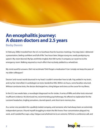 An encephalitis journey:
A dozen doctors and 2.5 years
Becky Dennis

In February 2008, I traveled from the U.S. to Southeast Asia for business meetings. Five days later, I delivered
a presentation, feeling confident and full of life. Two hours later, fatigue stung me, nearly paralyzing my
speech. My vision blurred. My lips and limbs tingled, then fell numb. A company car raced me to the
emergency room. Walking required so much effort that my body yielded to a wheelchair.


My mind raced for answers. Did I not acclimate? Did I forget a medication? Can I simply not keep the pace of
my older colleagues?


Doctors’ and nurses’ words bounced in my head. I couldn’t remember how to talk. Fog settled in my brain,
and my fear intensified. A cardiologist ran tests: borderline EKG. Within six hours, some faculties returned.
Without conclusive tests, the doctor discharged me, citing fatigue and stress as the cause for my illness.


In the U.S. two weeks later, a neurologist diagnosed me for stroke. A series of MRIs and other tests returned
insufficient evidence. He dismissed me, recommending psychotherapy. He offered no explanation for the
constant headaches, tingling sensations, slurred speech, and short-term memory loss.


As a senior vice president for a publicly traded company, and someone who had always been an extremely
independent person, I found myself struggling to retain the life I knew. Poor concentration plagued my
work, and I needed five naps a day. Fatigue overwhelmed me to an extreme. I’d finish a conference call, and




7                                                 Table of Contents
 