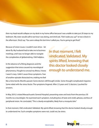 then my head would collapse on my desk in my home office because I was unable to take just 20 steps to my
bedroom. My sister would call to see how I was doing, and she’d ask, “Did I wake you up?” at two o’clock in
the afternoon. She’d say, “You were asleep the last time I called you. You’re going to get fired.”


Because of vision issues, I couldn’t even drive – let
alone fly. My husband had to take me to business
meetings, and I was no longer able to navigate
                                                             In that moment, I felt
the complexities of globetrotting. I felt helpless.          vindicated. Validated. My
                                                             spirits lifted, knowing that
In the absence of a fitting diagnosis and the
suggestion that stress caused my neurological
                                                             this doctor looked closely
phenomena, I fought to conceal my illness. I knew            enough to understand me.
I wasn’t crazy. I didn’t cause these symptoms. Fear
of another episode distracted me, making me feel
like a time bomb. Months passed. Some doctors still thought stroke. Some thought complicated migraine.
Some sided with the stress factor. The symptoms lingered. After 2.5 years and 12 doctors, I pushed for
answers.


In May 2010, I visited Massachusetts General Hospital, presenting notes and tests from the previous 30
months to a neurologist. He examined each symptom, including loss of taste and smell, aphasia, and loss of
peripheral vision. He concluded, “This is clearly encephalitis, likely from a mosquito bite.”


In that moment, I felt vindicated. Validated. My spirits lifted, knowing that this doctor looked closely enough
to understand me. Such complex symptoms were not, could not, be stress.




8                                                     Table of Contents
 
