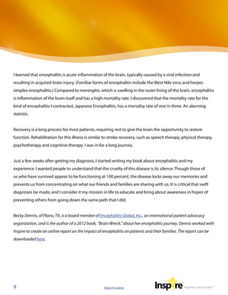 I learned that encephalitis is acute inflammation of the brain, typically caused by a viral infection and
resulting in acquired brain injury. (Familiar forms of encephalitis include the West Nile virus and herpes
simplex encephalitis.) Compared to meningitis, which is swelling in the outer lining of the brain, encephalitis
is inflammation of the brain itself and has a high mortality rate. I discovered that the mortality rate for the
kind of encephalitis I contracted, Japanese Encephalitis, has a mortality rate of one in three. An alarming
statistic.


Recovery is a long process for most patients, requiring rest to give the brain the opportunity to restore
function. Rehabilitation for this illness is similar to stroke recovery, such as speech therapy, physical therapy,
psychotherapy and cognitive therapy. I was in for a long journey.


Just a few weeks after getting my diagnosis, I started writing my book about encephalitis and my
experience. I wanted people to understand that the cruelty of this disease is its silence: Though those of
us who have survived appear to be functioning at 100 percent, the disease locks away our memories and
prevents us from concentrating on what our friends and families are sharing with us. It is critical that swift
diagnoses be made, and I consider it my mission in life to educate and bring about awareness in hopes of
preventing others from going down the same path that I did.


Becky Dennis, of Plano, TX, is a board member of Encephalitis Global, Inc., an international patient advocacy
organization, and is the author of a 2012 book, “Brain Wreck,” about her encephalitis journey. Dennis worked with
Inspire to create an online report on the impact of encephalitis on patients and their families. The report can be
downloaded here.




9                                                   Table of Contents
 