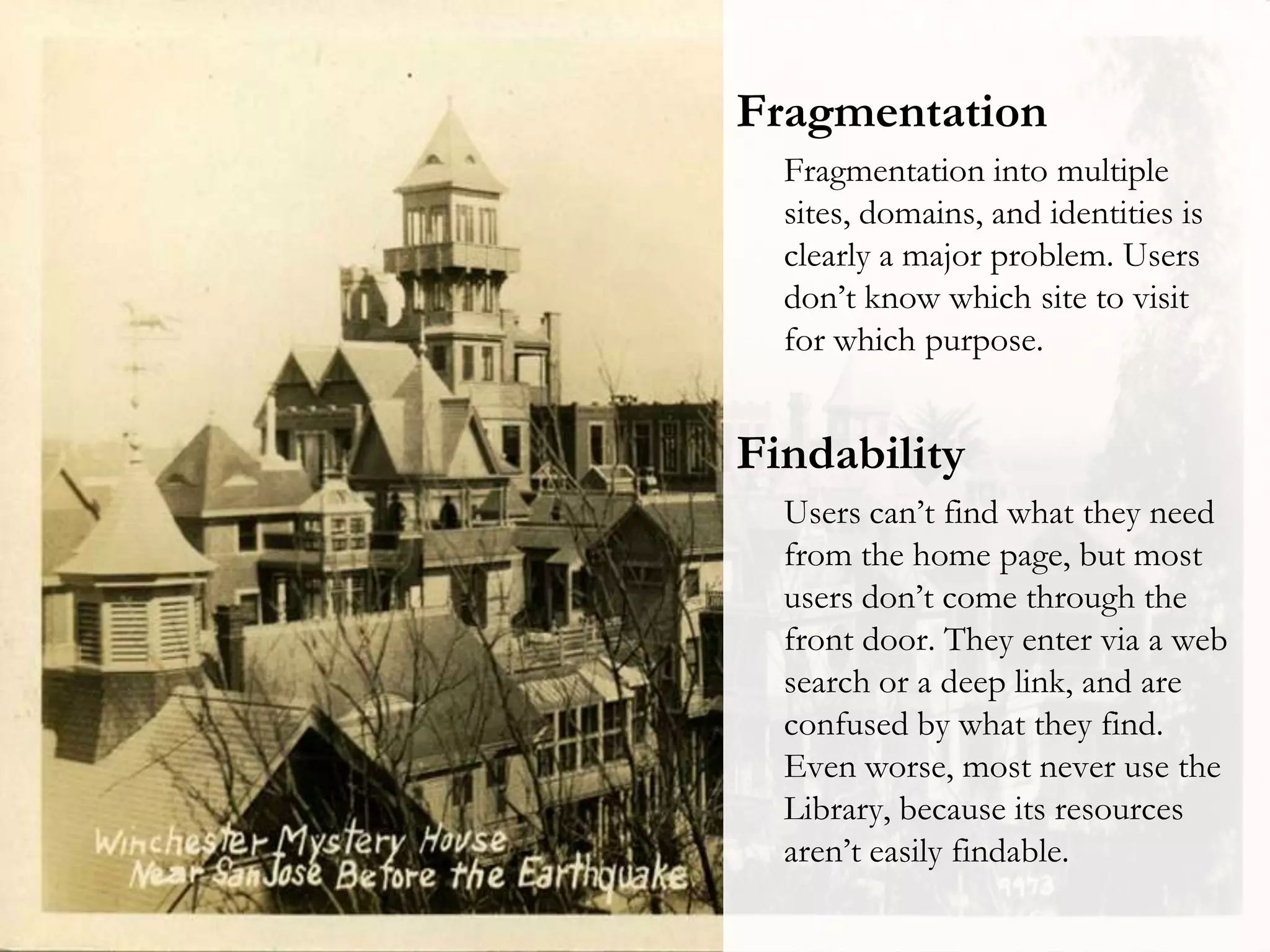 Fragmentation
Fragmentation into multiple
sites, domains, and identities is
clearly a major problem. Users
don’t know which site to visit
for which purpose.

Findability
Users can’t find what they need
from the home page, but most
users don’t come through the
front door. They enter via a web
search or a deep link, and are
confused by what they find.
Even worse, most never use the
Library, because its resources
aren’t easily findable.

 