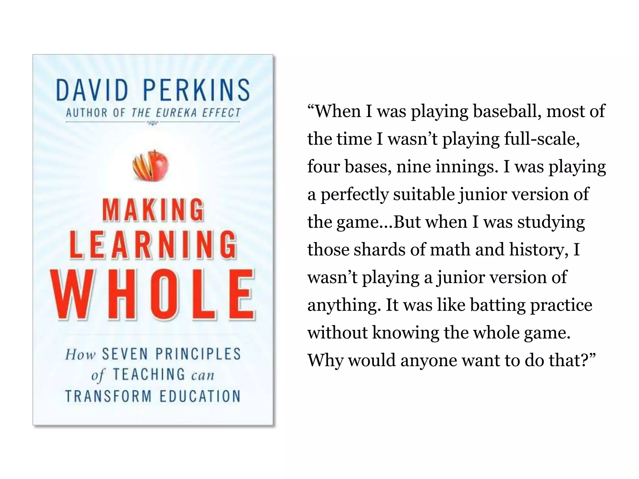 “When I was playing baseball, most of
the time I wasn‟t playing full-scale,
four bases, nine innings. I was playing
a perfectly suitable junior version of
the game...But when I was studying
those shards of math and history, I
wasn‟t playing a junior version of
anything. It was like batting practice
without knowing the whole game.
Why would anyone want to do that?”

23

 