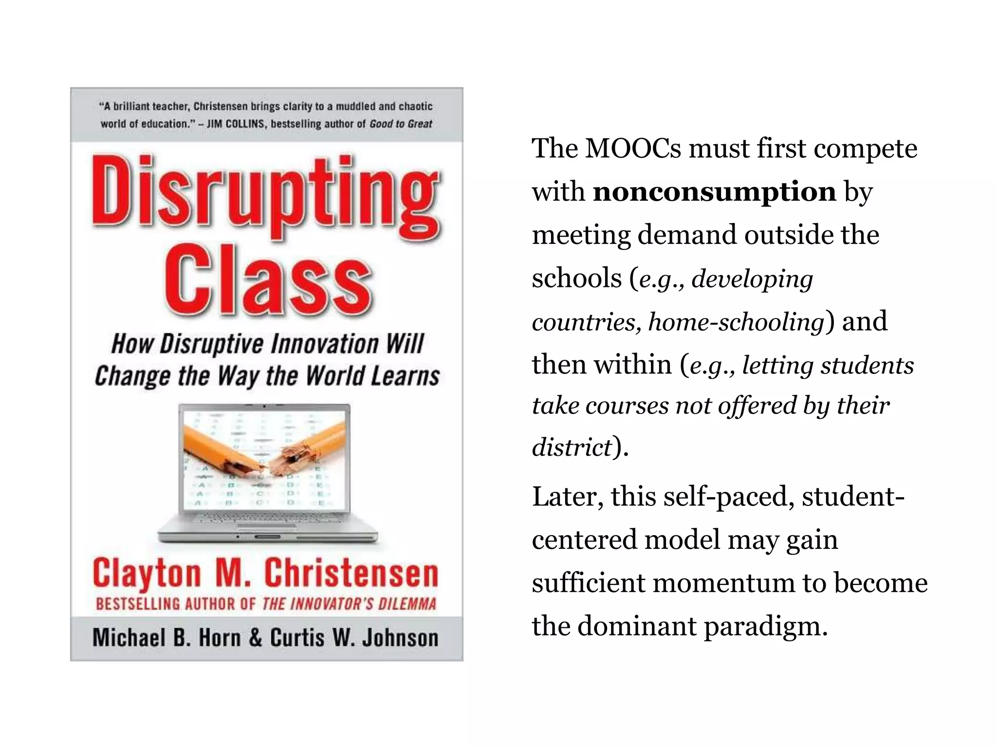 The MOOCs must first compete
with nonconsumption by
meeting demand outside the
schools (e.g., developing
countries, home-schooling) and

then within (e.g., letting students
take courses not offered by their
district).

Later, this self-paced, studentcentered model may gain
sufficient momentum to become
the dominant paradigm.
25

 