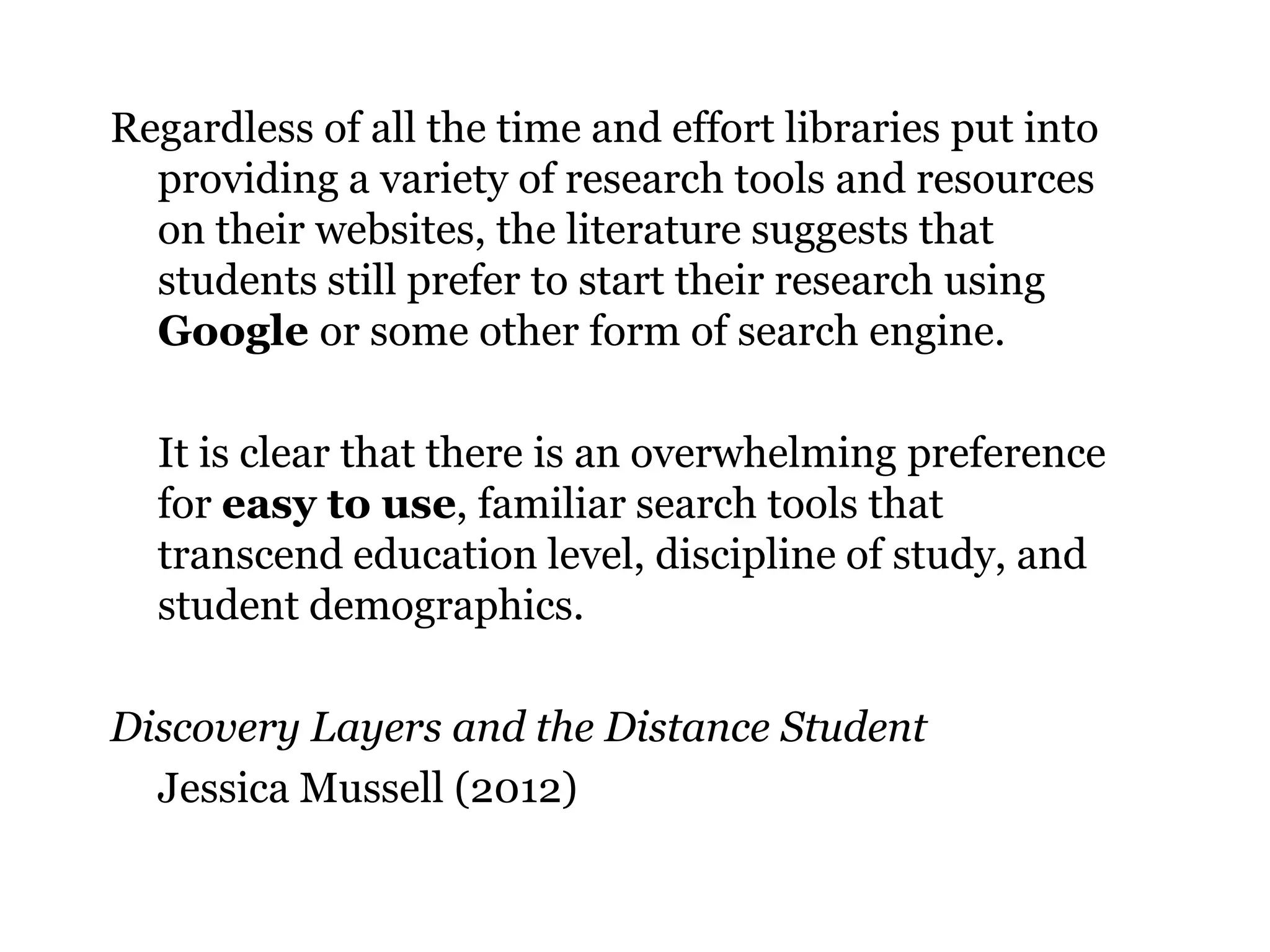 Regardless of all the time and effort libraries put into
providing a variety of research tools and resources
on their websites, the literature suggests that
students still prefer to start their research using
Google or some other form of search engine.
It is clear that there is an overwhelming preference
for easy to use, familiar search tools that
transcend education level, discipline of study, and
student demographics.

Discovery Layers and the Distance Student
Jessica Mussell (2012)
28

 