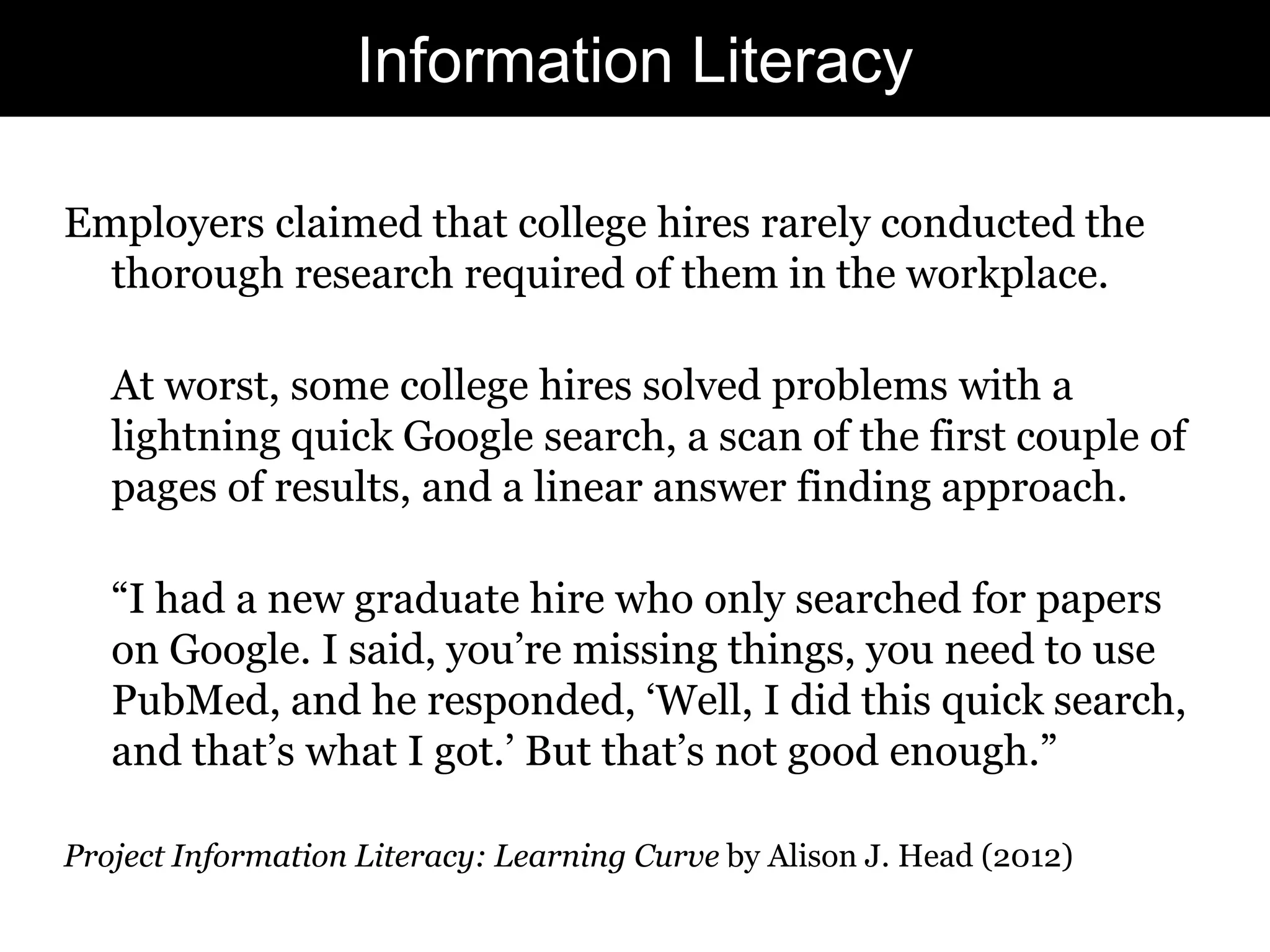 Information Literacy
Employers claimed that college hires rarely conducted the
thorough research required of them in the workplace.
At worst, some college hires solved problems with a
lightning quick Google search, a scan of the first couple of
pages of results, and a linear answer finding approach.
“I had a new graduate hire who only searched for papers
on Google. I said, you‟re missing things, you need to use
PubMed, and he responded, „Well, I did this quick search,
and that‟s what I got.‟ But that‟s not good enough.”
Project Information Literacy: Learning Curve by Alison J. Head (2012)

31

 