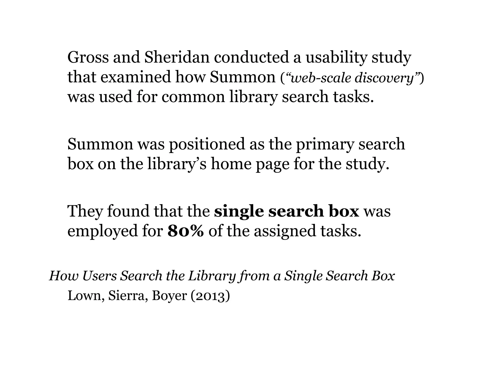 Gross and Sheridan conducted a usability study
that examined how Summon (“web-scale discovery”)
was used for common library search tasks.
Summon was positioned as the primary search
box on the library‟s home page for the study.
They found that the single search box was
employed for 80% of the assigned tasks.
How Users Search the Library from a Single Search Box
Lown, Sierra, Boyer (2013)

38

 