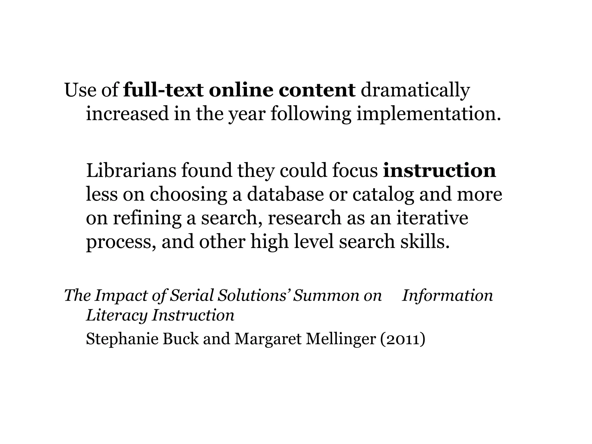 Use of full-text online content dramatically
increased in the year following implementation.
Librarians found they could focus instruction
less on choosing a database or catalog and more
on refining a search, research as an iterative
process, and other high level search skills.
The Impact of Serial Solutions’ Summon on Information
Literacy Instruction
Stephanie Buck and Margaret Mellinger (2011)

39

 