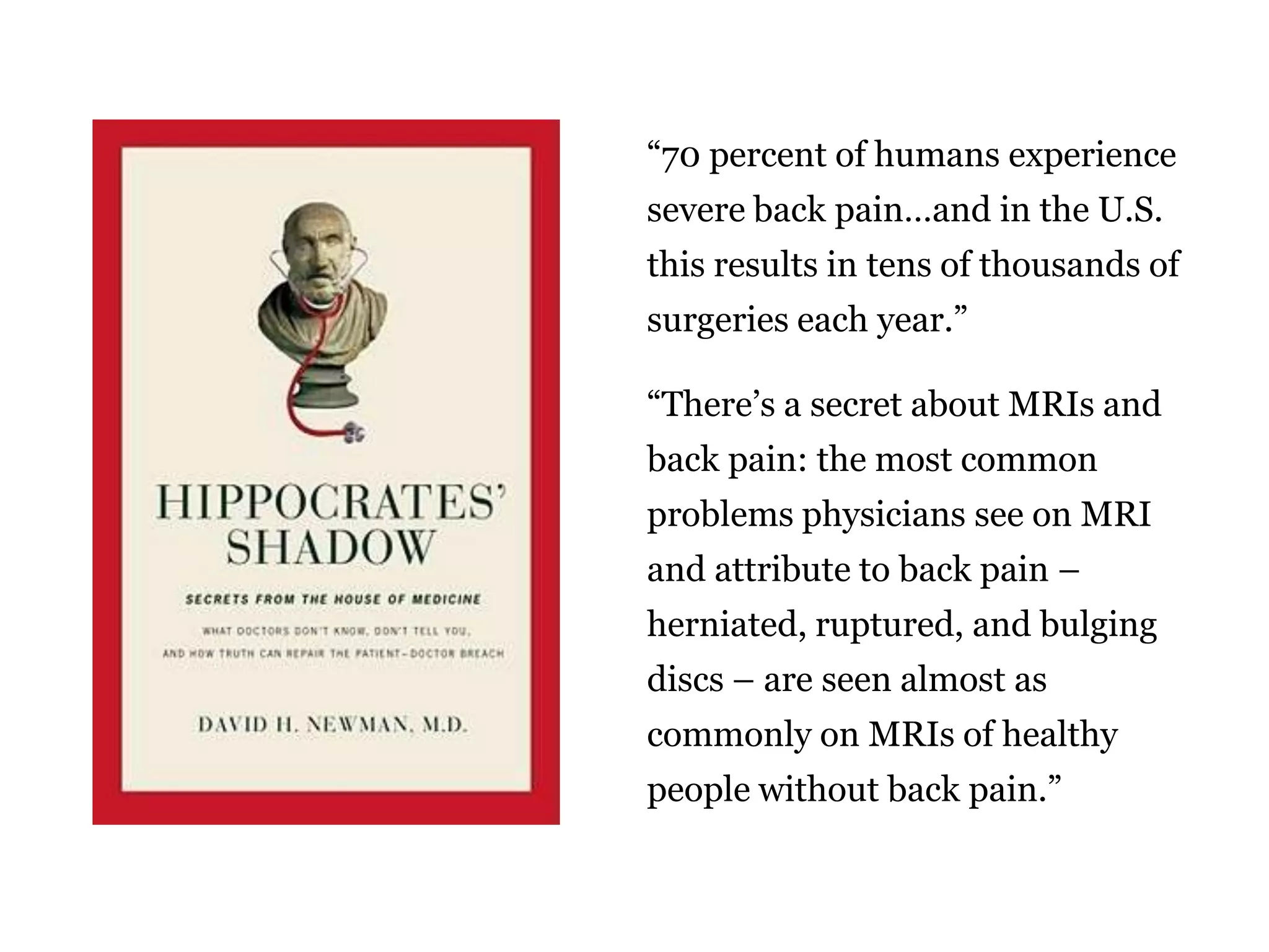 “70 percent of humans experience
severe back pain…and in the U.S.
this results in tens of thousands of
surgeries each year.”
“There‟s a secret about MRIs and
back pain: the most common
problems physicians see on MRI

and attribute to back pain –
herniated, ruptured, and bulging
discs – are seen almost as
commonly on MRIs of healthy

people without back pain.”
47

 