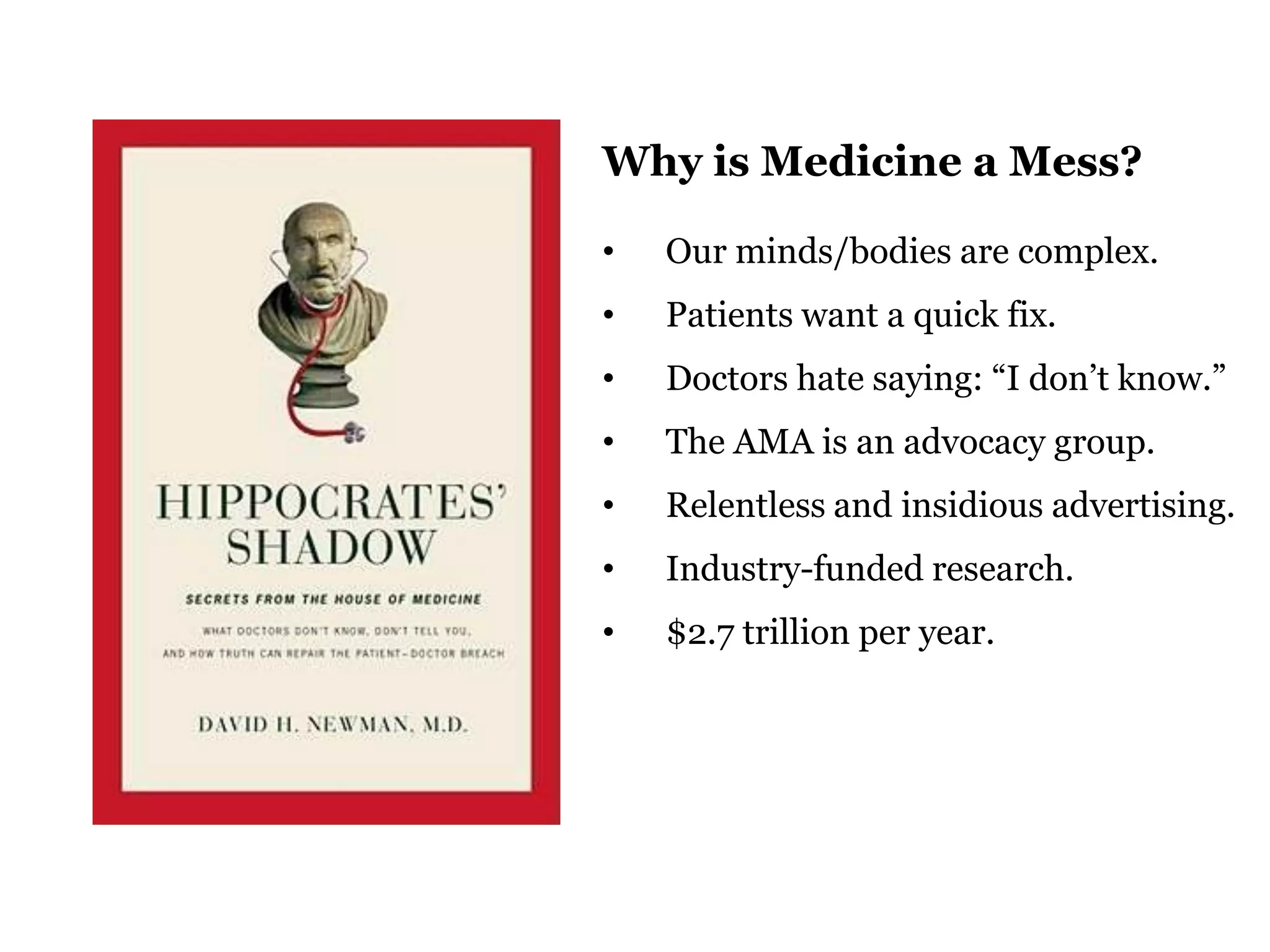 Why is Medicine a Mess?
•

Our minds/bodies are complex.

•

Patients want a quick fix.

•

Doctors hate saying: “I don‟t know.”

•

The AMA is an advocacy group.

•

Relentless and insidious advertising.

•

Industry-funded research.

•

$2.7 trillion per year.

48

 