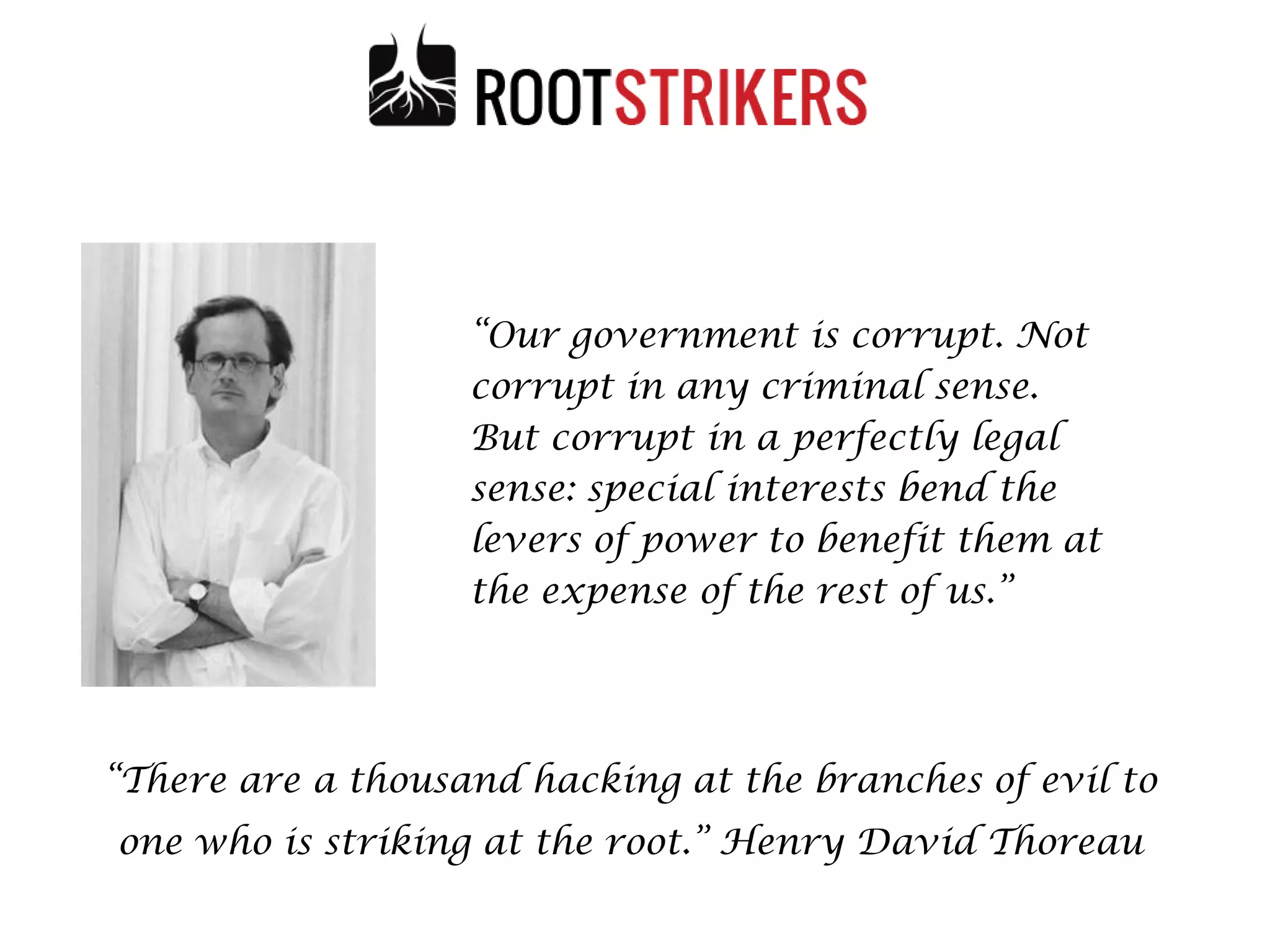 “Our government is corrupt. Not
corrupt in any criminal sense.
But corrupt in a perfectly legal
sense: special interests bend the
levers of power to benefit them at
the expense of the rest of us.”

“There are a thousand hacking at the branches of evil to
one who is striking at the root.” Henry David Thoreau
49

 