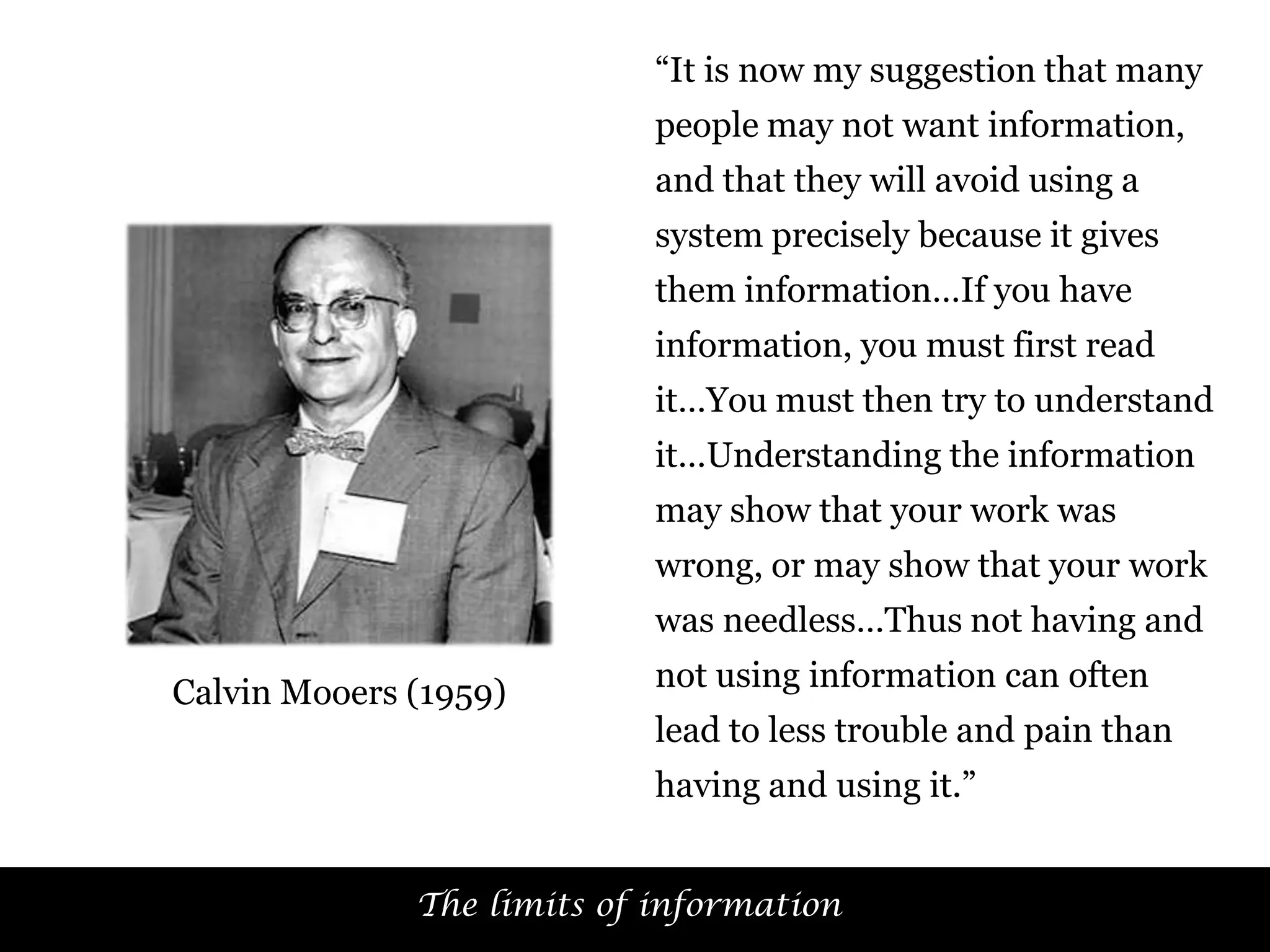 “It is now my suggestion that many
people may not want information,
and that they will avoid using a
system precisely because it gives
them information…If you have
information, you must first read
it…You must then try to understand
it…Understanding the information
may show that your work was

wrong, or may show that your work
was needless…Thus not having and
Calvin Mooers (1959)

not using information can often
lead to less trouble and pain than

having and using it.”
The limits of information

51

 