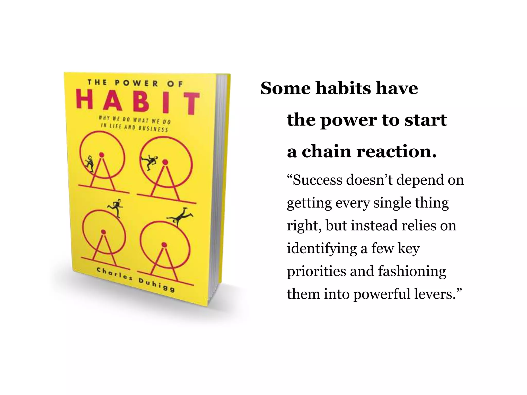 Some habits have
the power to start
a chain reaction.
“Success doesn‟t depend on
getting every single thing
right, but instead relies on
identifying a few key

priorities and fashioning
them into powerful levers.”

55

 