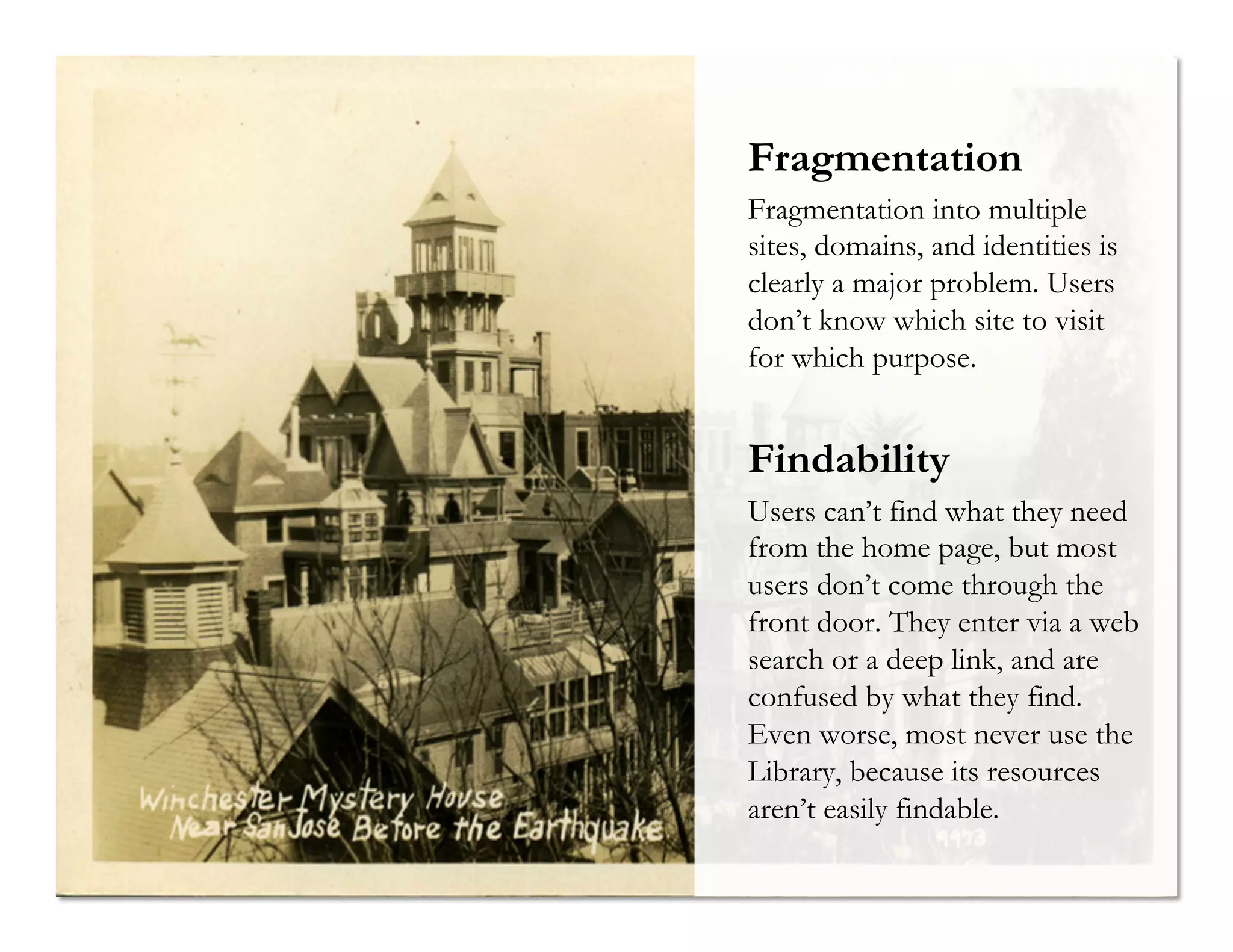 Fragmentation
Fragmentation into multiple
sites, domains, and identities is
clearly a major problem. Users
don’t know which site to visit
for which purpose.

Findability
Users can’t find what they need
from the home page, but most
users don’t come through the
front door. They enter via a web
search or a deep link, and are
confused by what they find.
Even worse, most never use the
Library, because its resources
aren’t easily findable.

 