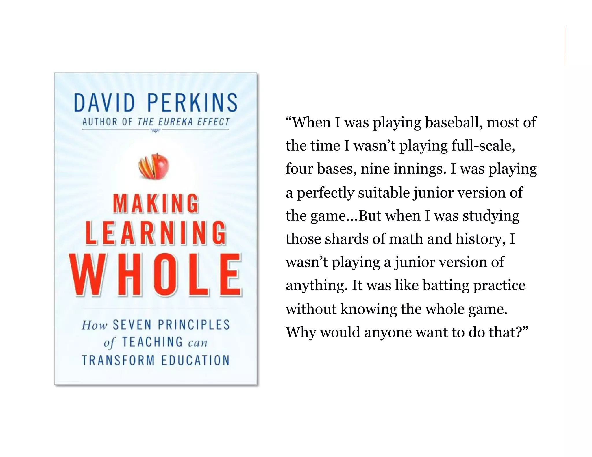 “When I was playing baseball, most of
the time I wasn’t playing full-scale,
four bases, nine innings. I was playing
a perfectly suitable junior version of
the game...But when I was studying
those shards of math and history, I
wasn’t playing a junior version of
anything. It was like batting practice
without knowing the whole game.
Why would anyone want to do that?”

23

 