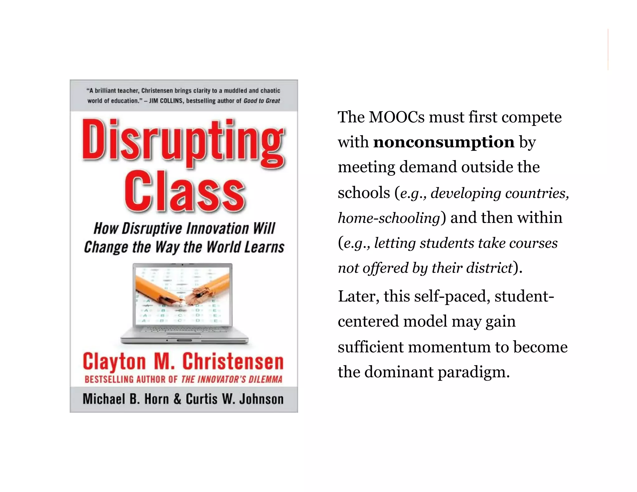 The MOOCs must first compete
with nonconsumption by
meeting demand outside the
schools (e.g., developing countries,
home-schooling) and then within

(e.g., letting students take courses
not offered by their district).

Later, this self-paced, studentcentered model may gain
sufficient momentum to become
the dominant paradigm.

25

 